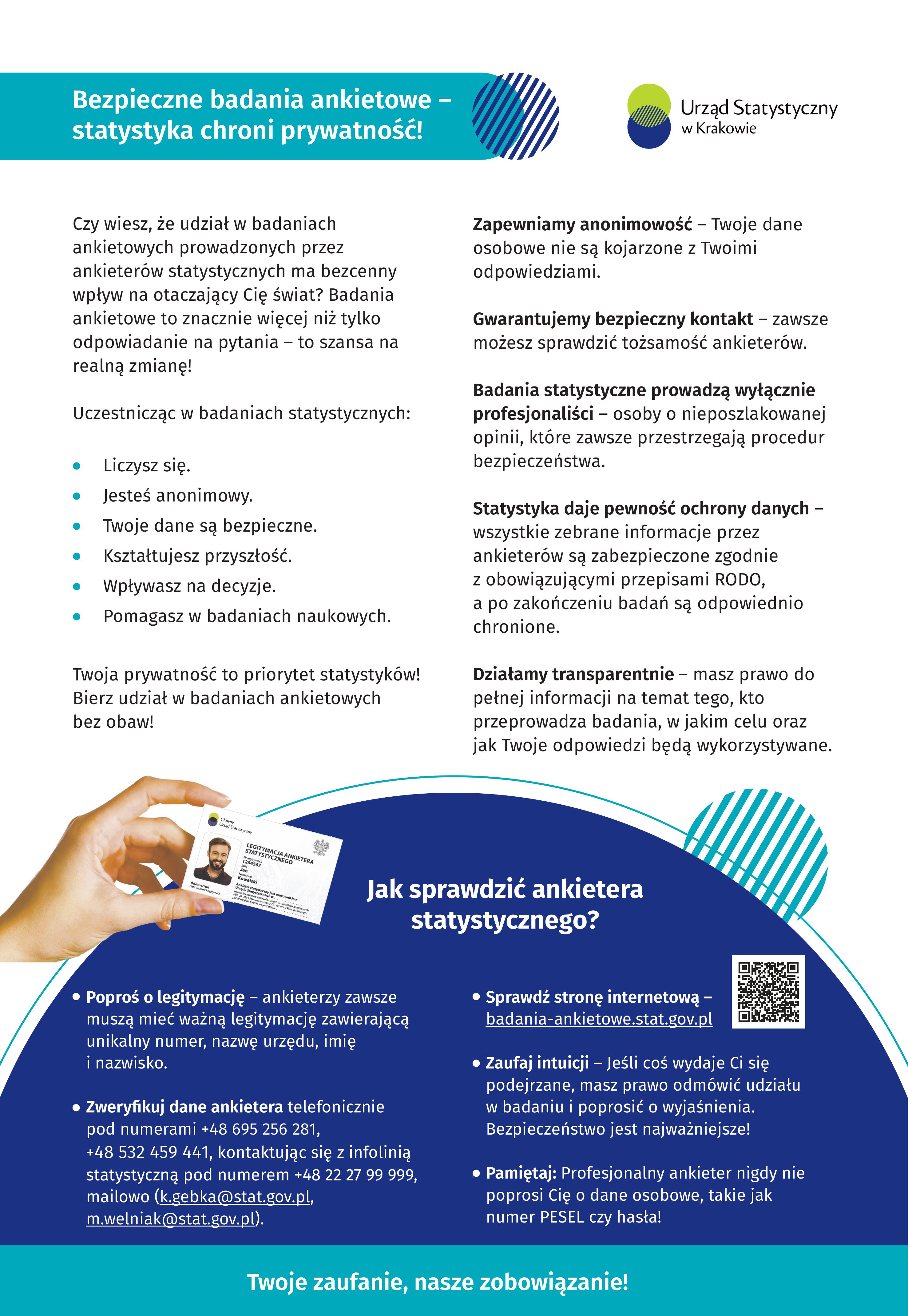 Bezpieczne badania ankietowe – statystyka chroni prywatność! Czy wiesz, że udział w badaniach ankietowych prowadzonych przez ankieterów statystycznych ma bezcenny wpływ na otaczający Cię świat? Badania ankietowe to znacznie więcej niż tylko odpowiadanie na pytania – to szansa na realną zmianę! Uczestnicząc w badaniach statystycznych: ­	Liczysz się. ­	Jesteś anonimowy. ­	Twoje dane są bezpieczne. ­	Kształtujesz przyszłość. ­	Wpływasz na decyzje. ­	Pomagasz w badaniach naukowych. Twoja prywatność to priorytet statystyków! Bierz udział w badaniach ankietowych bez obaw! ­	Zapewniamy anonimowość – Twoje dane osobowe nie są kojarzone z Twoimi odpowiedziami. ­	Gwarantujemy bezpieczny kontakt – zawsze możesz sprawdzić tożsamość ankieterów. ­	Badania statystyczne prowadzą wyłącznie profesjonaliści – osoby o nieposzlakowanej opinii, które zawsze przestrzegają procedur bezpieczeństwa. ­	Statystyka daje pewność ochrony danych – wszystkie zebrane informacje przez ankieterów są zabezpieczone zgodnie z obowiązującymi przepisami RODO, a po zakończeniu badań są odpowiednio chronione. ­	Działamy transparentnie – masz prawo do pełnej informacji na temat tego, kto przeprowadza badania, w jakim celu oraz jak Twoje odpowiedzi będą wykorzystywane. Jak sprawdzić ankietera statystycznego? ­	Poproś o legitymację – ankieterzy zawsze muszą mieć ważną legitymację zawierającą unikalny numer, nazwę urzędu, imię i nazwisko. ­	Zweryfikuj dane ankietera telefonicznie pod numerami +48 695 256 281, +48 532 459 441, kontaktując się z infolinią statystyczną pod numerem +48 22 27 99 999, mailowo (k.gebka@stat.gov.pl, m.welniak@stat.gov.pl). ­	Sprawdź stronę internetową – badania-ankietowe.stat.gov.pl ­	Zaufaj intuicji – Jeśli coś wydaje Ci się podejrzane, masz prawo odmówić udziału w badaniu i poprosić o wyjaśnienia. Bezpieczeństwo jest najważniejsze! Pamiętaj: Profesjonalny ankieter nigdy nie poprosi Cię o dane osobowe, takie jak numer PESEL czy hasła! Twoje zaufanie, nasze zobowiązanie!