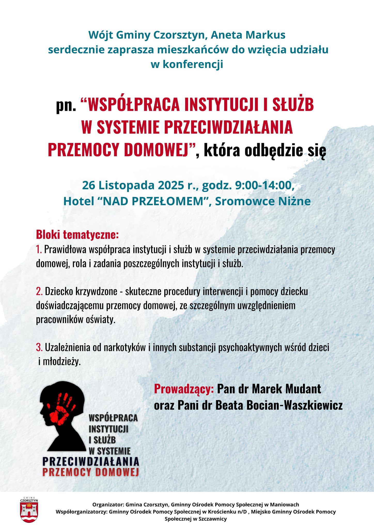 Wójt Gminy Czorsztyn, Aneta Markus serdecznie zaprasza mieszkańców do wzięcia udziału w konferencji pn. “WSPÓŁPRACA INSTYTUCJI I SŁUŻB W SYSTEMIE PRZECIWDZIAŁANIA PRZEMOCY DOMOWEJ”, która odbędzie się 26 Listopada 2025 r., godz. 9:00-14:00, Hotel “NAD PRZEŁOMEM”, Sromowce Niżne Bloki tematyczne: 1. Prawidłowa współpraca instytucji i służb w systemie przeciwdziałania przemocy domowej, rola i zadania poszczególnych instytucji i służb. 2. Dziecko krzywdzone - skuteczne procedury interwencji i pomocy dziecku doświadczającemu przemocy domowej, ze szczególnym uwzględnieniem pracowników oświaty. 3. Uzależnienia od narkotyków i innych substancji psychoaktywnych wśród dzieci i młodzieży. Prowadzący: Pan dr Marek Mudant oraz Pani dr Beata Bocian-Waszkiewicz.Organizator: Gmina Czorsztyn, Gminny Ośrodek Pomocy Społecznej w Maniowach Współorganizatorzy: Gminny Ośrodek Pomocy Społecznej w Krościenku n/D , Miejsko Gminny Ośrodek Pomocy Społecznej w Szczawnicy 